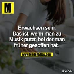 Erwachsen sein.
Das ist, wenn man zu
Musik putzt, bei der man
früher gesoffen hat. 