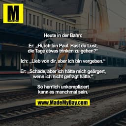 Heute in der Bahn:

Er: „Hi, ich bin Paul. Hast du Lust,
die Tage etwas trinken zu gehen?“

Ich: „Lieb von dir, aber ich