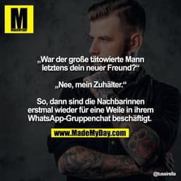 „War der große tätowierte Mann
letztens dein neuer Freund?“

„Nee, mein Zuhälter.“

So, dann sind die Nachbarinnen