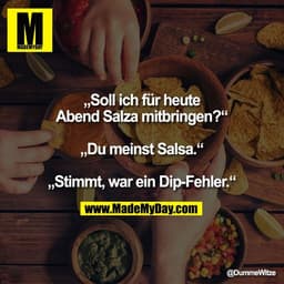 „Soll ich für heute
Abend Salza mitbringen?“

„Du meinst Salsa.“

„Stimmt, war ein Dip-Fehler.“