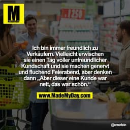 Ich bin immer freundlich zu
Verkäufern. Vielleicht erwischen
sie einen Tag voller unfreundlicher
Kundschaft und sie mach