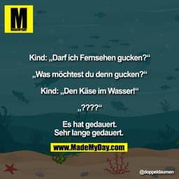 Kind: „Darf ich Fernsehen gucken?“

„Was möchtest du denn gucken?“

Kind: „Den Käse im Wasser!“

„????“

Es hat gedauert