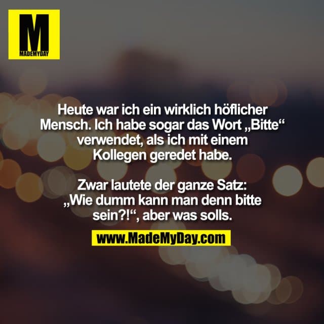 Heute war ich ein wirklich höflicher
Mensch. Ich habe sogar das Wort „Bitte“
verwendet, als ich mit einem
Kollegen geredet habe.
Zwar lautete der ganze Satz:
„Wie dumm kann man denn bitte
sein?!“, aber was solls. - Inspiration, Zitate & Sprüche | MadeMyDay | Jetzt entdecken & teilen Heute war ich ein wirklich höflicher
Mensch. Ich habe sogar das Wort „Bitte“
verwendet, als ich mit einem
Kollegen geredet habe.
Zwar lautete der ganze Satz:
„Wie dumm kann man denn bitte
sein?!“, aber was solls. - Inspirierendes Zitat mit Bild