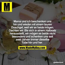 Mama und ich beschenken uns
hin und wieder mit einem teuren
Duschgel, weil wir es beide mögen.
Dachten wir. Bis sich in 