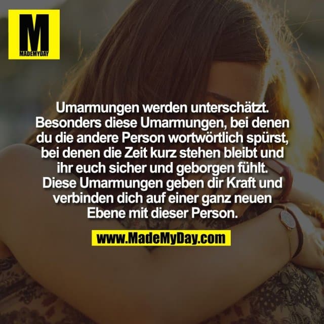 Umarmungen werden unterschätzt.
Besonders diese Umarmungen, bei denen
du die andere Person wortwörtlich spürst,
bei denen die Zeit kurz stehen bleibt und
ihr euch sicher und geborgen fühlt.
Diese Umarmungen geben dir Kraft und
verbinden dich auf einer ganz neuen
Ebene mit dieser Person. - Inspiration, Zitate & Sprüche | MadeMyDay | Jetzt entdecken & teilen Umarmungen werden unterschätzt.
Besonders diese Umarmungen, bei denen
du die andere Person wortwörtlich spürst,
bei denen die Zeit kurz stehen bleibt und
ihr euch sicher und geborgen fühlt.
Diese Umarmungen geben dir Kraft und
verbinden dich auf einer ganz neuen
Ebene mit dieser Person. - Inspirierendes Zitat mit Bild