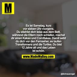 Es ist Samstag, kurz
vor sieben Uhr morgens.
Du stiehlst dich leise aus dem Bett,
während die Eltern noch schlafen, mach