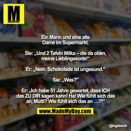 Ein Mann und eine alte
Dame im Supermarkt.

Sie: „Und 2 Tafeln Milka – die da oben,
meine Lieblingssorte!“

Er: „Nein. S