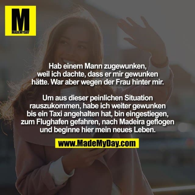 Hab einem Mann zugewunken,
weil ich dachte, dass er mir gewunken
hätte. War aber wegen der Frau hinter mir.
Um aus dieser peinlichen Situation
rauszukommen, habe ich weiter gewunken
bis ein Taxi angehalten hat, bin eingestiegen,
zum Flughafen gefahren, nach Madeira geflogen
und beginne hier mein neues Leben. - Inspiration, Zitate & Sprüche | MadeMyDay | Jetzt entdecken & teilen Hab einem Mann zugewunken,
weil ich dachte, dass er mir gewunken
hätte. War aber wegen der Frau hinter mir.
Um aus dieser peinlichen Situation
rauszukommen, habe ich weiter gewunken
bis ein Taxi angehalten hat, bin eingestiegen,
zum Flughafen gefahren, nach Madeira geflogen
und beginne hier mein neues Leben. - Inspirierendes Zitat mit Bild