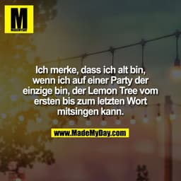 Ich merke, dass ich alt bin,
wenn ich auf einer Party der
einzige bin, der Lemon Tree vom
ersten bis zum letzten Wort
mi