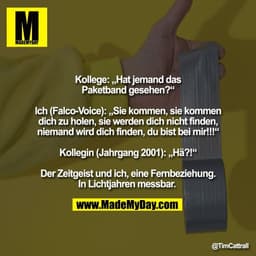 Kollege: „Hat jemand das
Paketband gesehen?“

Ich (Falco-Voice): „Sie kommen, sie kommen
dich zu holen, sie werden dich 