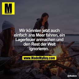 Wir könnten jetzt auch
einfach ans Meer fahren, ein
Lagerfeuer anmachen und
den Rest der Welt
ignorieren.