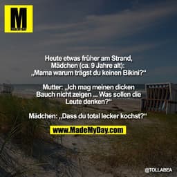 Heute etwas früher am Strand,
Mädchen (ca. 9 Jahre alt): 
„Mama warum trägst du keinen Bikini?“

Mutter: „Ich mag meinen
