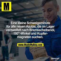 Eine kleine Schweigeminute
für alle neuen Azubis, die im Lager
verzweifelt nach Bremsscheibenöl,
180°-Winkel und Kupfer-