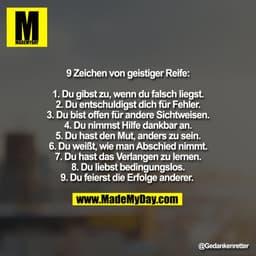 9 Zeichen von geistiger Reife:

1. Du gibst zu, wenn du falsch liegst.
2. Du entschuldigst dich für Fehler.
3. Du bist o