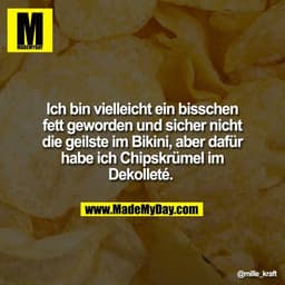 Ich bin vielleicht ein bisschen
fett geworden und sicher nicht
die geilste im Bikini, aber dafür
habe ich Chipskrümel im