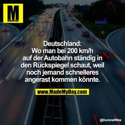 Deutschland:
Wo man bei 200 km/h
auf der Autobahn ständig in
den Rückspiegel schaut, weil
noch jemand schnelleres
angera