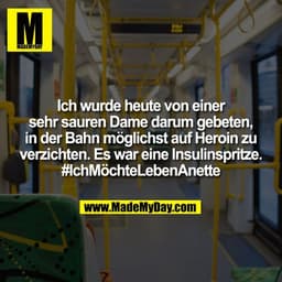 Ich wurde heute von einer
sehr sauren Dame darum gebeten,
in der Bahn möglichst auf Heroin zu
verzichten. Es war eine In