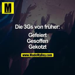 Die 3Gs von früher:

Gefeiert
Gesoffen
Gekotzt