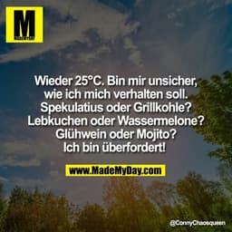 Wieder 25°C. Bin mir unsicher,
wie ich mich verhalten soll.
Spekulatius oder Grillkohle?
Lebkuchen oder Wassermelone?
Gl