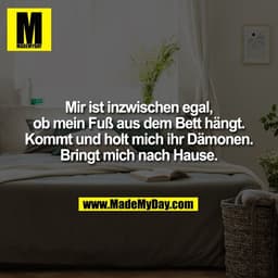 Mir ist inzwischen egal,
ob mein Fuß aus dem Bett hängt.
Kommt und holt mich ihr Dämonen.
Bringt mich nach Hause.