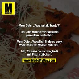 Mein Date: „Was isst du heute?“

Ich: „Ich mache mir Pasta mit
paniertem Seelachs.“

Mein Date: „Wow! Ich finde es sexy,