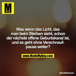 Was wenn das Licht, das
man beim Sterben sieht, schon
der nächste offene Geburtskanal ist,
und es geht ohne Verschnauf-
