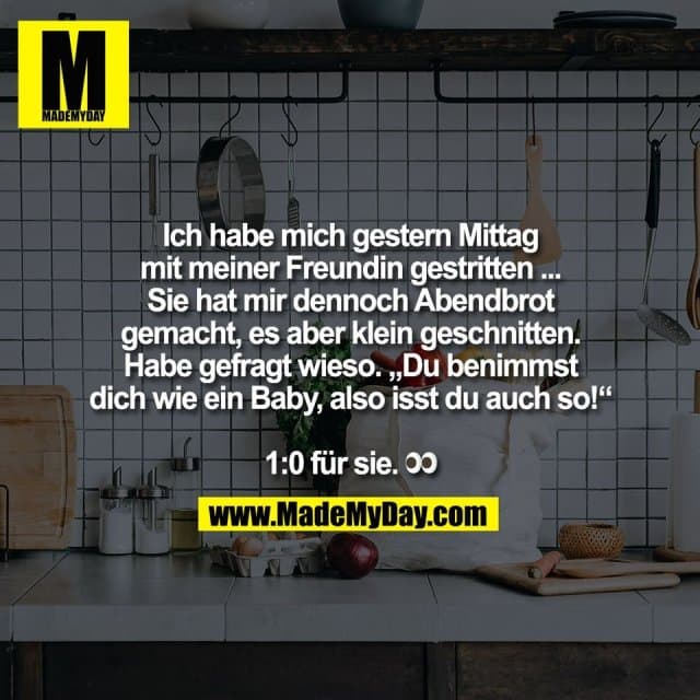 Ich habe mich gestern Mittag
mit meiner Freundin gestritten ...
Sie hat mir dennoch Abendbrot
gemacht, es aber klein geschnitten.
Habe gefragt wieso. „Du benimmst
dich wie ein Baby, also isst du auch so!“
1:0 für sie. 👀 - Inspiration, Zitate & Sprüche | MadeMyDay | Jetzt entdecken & teilen Ich habe mich gestern Mittag
mit meiner Freundin gestritten ...
Sie hat mir dennoch Abendbrot
gemacht, es aber klein geschnitten.
Habe gefragt wieso. „Du benimmst
dich wie ein Baby, also isst du auch so!“
1:0 für sie. 👀 - Inspirierendes Zitat mit Bild