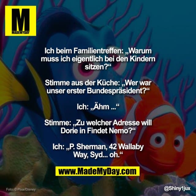 "Ich beim Familientreffen: „Warum
muss ich eigentlich bei den Kindern
sitzen?“
Stimme aus der Küche: „Wer war
unser erster Bundespräsident?“
Ich: „Ähm ...“
Stimme: „Zu welcher Adresse will
Dorie in Findet Nemo?“
Ich: „P. Sherman, 42 Wallaby
Way, Syd... oh.“" - Inspiration, Zitate & Sprüche | MadeMyDay | Jetzt entdecken & teilen "Ich beim Familientreffen: „Warum
muss ich eigentlich bei den Kindern
sitzen?“
Stimme aus der Küche: „Wer war
unser erster Bundespräsident?“
Ich: „Ähm ...“
Stimme: „Zu welcher Adresse will
Dorie in Findet Nemo?“
Ich: „P. Sherman, 42 Wallaby
Way, Syd... oh.“" - Inspirierendes Zitat mit Bild