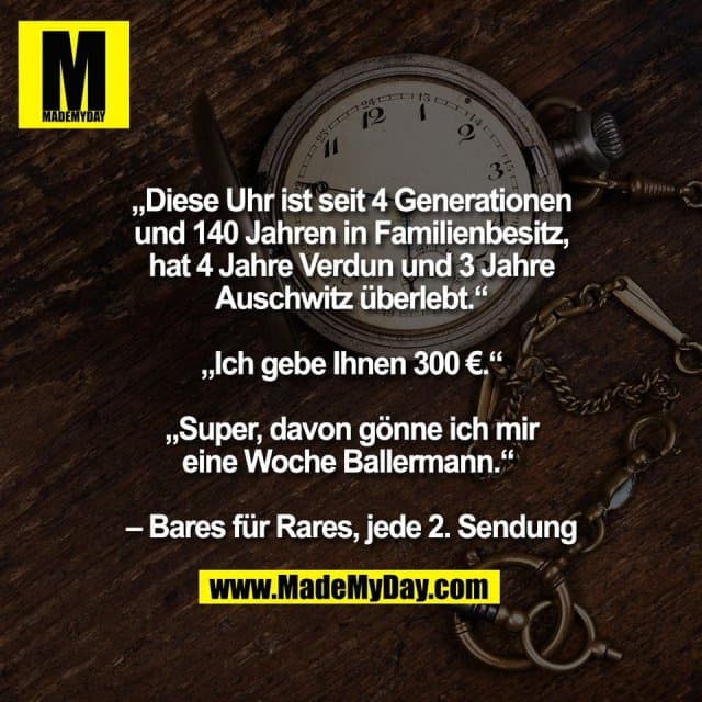 „Diese Uhr ist seit 4 Generationen
und 140 Jahren in Familienbesitz,
hat 4 Jahre Verdun und 3 Jahre
Auschwitz überlebt.“
„Ich gebe Ihnen 300 €.“
„Super, davon gönne ich mir
eine Woche Ballermann.“
– Bares für Rares, jede 2. Sendung - Inspiration, Zitate & Sprüche | MadeMyDay | Jetzt entdecken & teilen „Diese Uhr ist seit 4 Generationen
und 140 Jahren in Familienbesitz,
hat 4 Jahre Verdun und 3 Jahre
Auschwitz überlebt.“
„Ich gebe Ihnen 300 €.“
„Super, davon gönne ich mir
eine Woche Ballermann.“
– Bares für Rares, jede 2. Sendung - Inspirierendes Zitat mit Bild