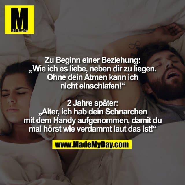 Zu Beginn einer Beziehung:
„Wie ich es liebe, neben dir zu liegen.
Ohne dein Atmen kann ich
nicht einschlafen!“
2 Jahre später:
„Alter, ich hab dein Schnarchen
mit dem Handy aufgenommen, damit du
mal hörst wie verdammt laut das ist!“ - Inspiration, Zitate & Sprüche | MadeMyDay | Jetzt entdecken & teilen Zu Beginn einer Beziehung:
„Wie ich es liebe, neben dir zu liegen.
Ohne dein Atmen kann ich
nicht einschlafen!“
2 Jahre später:
„Alter, ich hab dein Schnarchen
mit dem Handy aufgenommen, damit du
mal hörst wie verdammt laut das ist!“ - Inspirierendes Zitat mit Bild