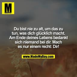 Du bist nie zu alt, um das zu
tun, was dich glücklich macht.
Am Ende deines Lebens bedankt
sich niemand bei dir. Mach
es
