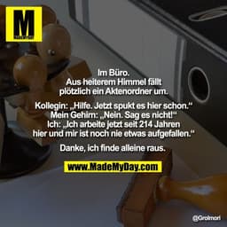 Im Büro.
Aus heiterem Himmel fällt
plötzlich ein Aktenordner um.

Kollegin: „Hilfe. Jetzt spukt es hier schon.“
Mein Geh