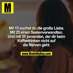 Mit 15 suchst du die große Liebe.
Mit 25 einen Seelenverwandten.
Und mit 35 jemanden, der dir beim
Kaffeetrinken nicht a