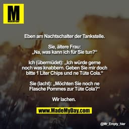 Eben am Nachtschalter der Tankstelle.

Sie, ältere Frau:
„Na, was kann ich für Sie tun?“

Ich (übermüdet): „Ich würde ge
