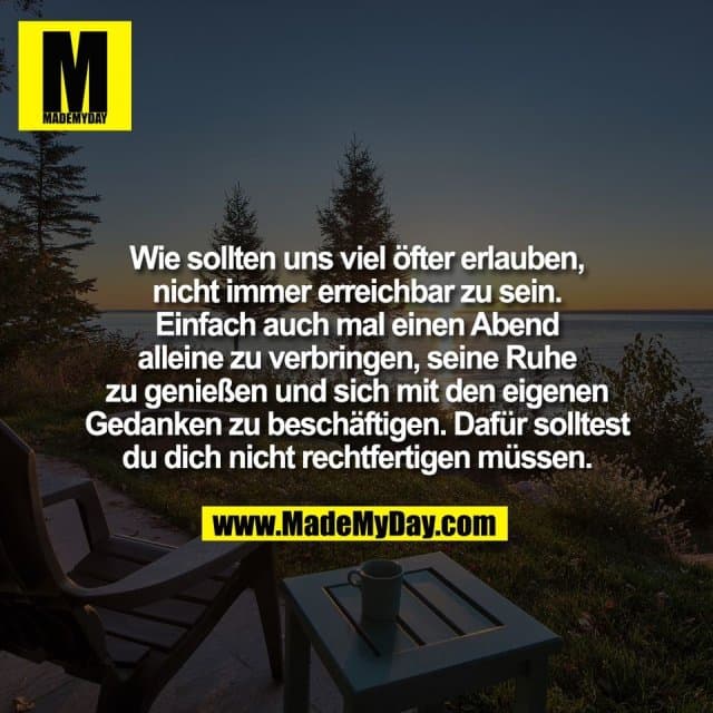 Wie sollten uns viel öfter erlauben,
nicht immer erreichbar zu sein.
Einfach auch mal einen Abend
alleine zu verbringen, seine Ruhe
zu genießen und sich mit den eigenen
Gedanken zu beschäftigen. Dafür solltest
du dich nicht rechtfertigen müssen. - Inspiration, Zitate & Sprüche | MadeMyDay | Jetzt entdecken & teilen Wie sollten uns viel öfter erlauben,
nicht immer erreichbar zu sein.
Einfach auch mal einen Abend
alleine zu verbringen, seine Ruhe
zu genießen und sich mit den eigenen
Gedanken zu beschäftigen. Dafür solltest
du dich nicht rechtfertigen müssen. - Inspirierendes Zitat mit Bild
