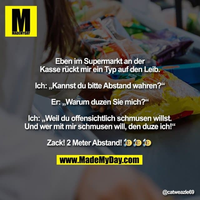Eben im Supermarkt an der
Kasse rückt mir ein Typ auf den Leib.
Ich: „Kannst du bitte Abstand wahren?“
Er: „Warum duzen Sie mich?“
Ich: „Weil du offensichtlich schmusen willst.
Und wer mit mir schmusen will, den duze ich!“
Zack! 2 Meter Abstand! 🤣 🤣 🤣 - Inspiration, Zitate & Sprüche | MadeMyDay | Jetzt entdecken & teilen Eben im Supermarkt an der
Kasse rückt mir ein Typ auf den Leib.
Ich: „Kannst du bitte Abstand wahren?“
Er: „Warum duzen Sie mich?“
Ich: „Weil du offensichtlich schmusen willst.
Und wer mit mir schmusen will, den duze ich!“
Zack! 2 Meter Abstand! 🤣 🤣 🤣 - Inspirierendes Zitat mit Bild