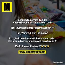 Eben im Supermarkt an der
Kasse rückt mir ein Typ auf den Leib.

Ich: „Kannst du bitte Abstand wahren?“

Er: „Warum duze