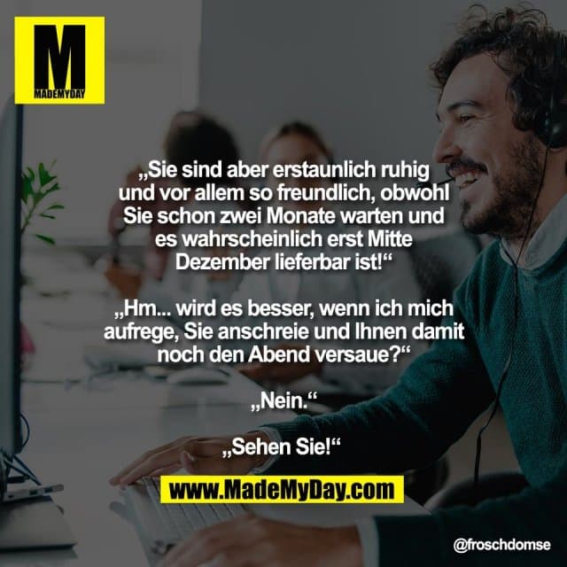 „Sie sind aber erstaunlich ruhig
und vor allem so freundlich, obwohl
Sie schon zwei Monate warten und
es wahrscheinlich erst Mitte
Dezember lieferbar ist!“
„Hm... wird es besser, wenn ich mich
aufrege, Sie anschreie und Ihnen damit
noch den Abend versaue?“
„Nein.“
„Sehen Sie!“ - Inspiration, Zitate & Sprüche | MadeMyDay | Jetzt entdecken & teilen „Sie sind aber erstaunlich ruhig
und vor allem so freundlich, obwohl
Sie schon zwei Monate warten und
es wahrscheinlich erst Mitte
Dezember lieferbar ist!“
„Hm... wird es besser, wenn ich mich
aufrege, Sie anschreie und Ihnen damit
noch den Abend versaue?“
„Nein.“
„Sehen Sie!“ - Inspirierendes Zitat mit Bild