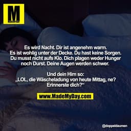 Es wird Nacht. Dir ist angenehm warm.
Es ist wohlig unter der Decke. Du hast keine Sorgen.
Du musst nicht aufs Klo. Dich