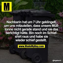 Nachbarin hat um 7 Uhr geklingelt,
um uns mitzuteilen, dass unsere Müll-
tonne nicht gerade stand und sie das
berichtigt