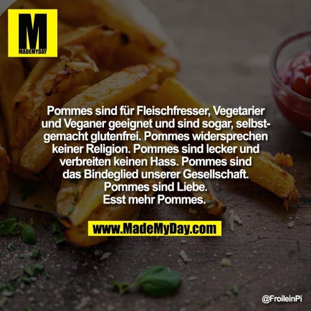 Pommes sind für Fleischfresser, Vegetarier
und Veganer geeignet und sind sogar, selbst-
gemacht glutenfrei. Pommes widersprechen
keiner Religion. Pommes sind lecker und
verbreiten keinen Hass. Pommes sind
das Bindeglied unserer Gesellschaft.
Pommes sind Liebe.
Esst mehr Pommes. - Inspiration, Zitate & Sprüche | MadeMyDay | Jetzt entdecken & teilen Pommes sind für Fleischfresser, Vegetarier
und Veganer geeignet und sind sogar, selbst-
gemacht glutenfrei. Pommes widersprechen
keiner Religion. Pommes sind lecker und
verbreiten keinen Hass. Pommes sind
das Bindeglied unserer Gesellschaft.
Pommes sind Liebe.
Esst mehr Pommes. - Inspirierendes Zitat mit Bild