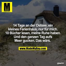 14 Tage an der Ostsee, ein
kleines Ferienhaus, nur für mich.
10 Bücher lesen, meine Ruhe haben.
Und den ganzen Tag aufs
