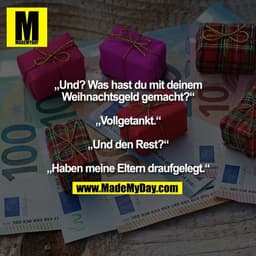 „Und? Was hast du mit deinem
Weihnachtsgeld gemacht?“

„Vollgetankt.“

„Und den Rest?“

„Haben meine Eltern draufgelegt.