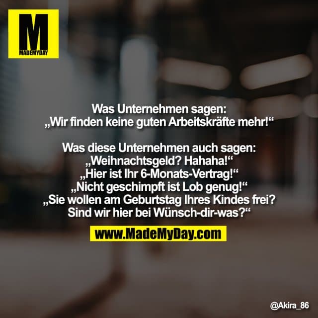 Was Unternehmen sagen:
„Wir finden keine guten Arbeitskräfte mehr!“
Was diese Unternehmen auch sagen:
„Weihnachtsgeld? Hahaha!“
„Hier ist Ihr 6-Monats-Vertrag!“
„Nicht geschimpft ist Lob genug!“
„Sie wollen am Geburtstag Ihres Kindes frei?
Sind wir hier bei Wünsch-dir-was?“ - Inspiration, Zitate & Sprüche | MadeMyDay | Jetzt entdecken & teilen Was Unternehmen sagen:
„Wir finden keine guten Arbeitskräfte mehr!“
Was diese Unternehmen auch sagen:
„Weihnachtsgeld? Hahaha!“
„Hier ist Ihr 6-Monats-Vertrag!“
„Nicht geschimpft ist Lob genug!“
„Sie wollen am Geburtstag Ihres Kindes frei?
Sind wir hier bei Wünsch-dir-was?“ - Inspirierendes Zitat mit Bild