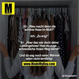 Er: „Was macht denn die
schöne Hose im Müll?“

Ich: „Zu eng!“

Er: „Aber das war doch deine
Lieblingshose! Hast du zuge 