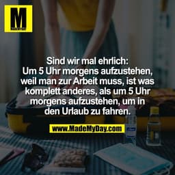 Sind wir mal ehrlich:
Um 5 Uhr morgens aufzustehen,
weil man zur Arbeit muss, ist was
komplett anderes, als um 5 Uhr
mor