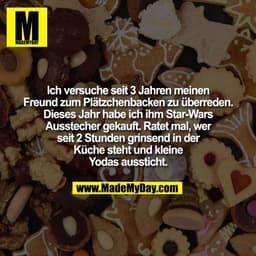 Ich versuche seit 3 Jahren meinen
Freund zum Plätzchenbacken zu überreden.
Dieses Jahr habe ich ihm Star-Wars
Ausstecher