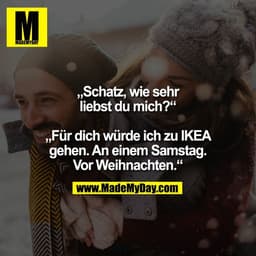 „Schatz, wie sehr
liebst du mich?“

„Für dich würde ich zu IKEA
gehen. An einem Samstag.
Vor Weihnachten.“