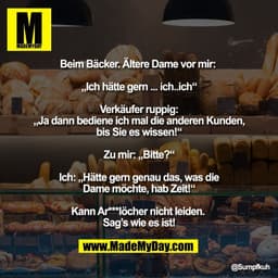 Beim Bäcker. Ältere Dame vor mir: 

„Ich hätte gern ... ich..ich“

Verkäufer ruppig:
„Ja dann bediene ich mal die andere