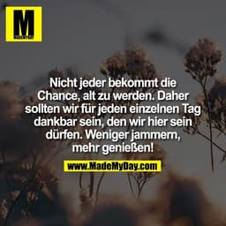 Nicht jeder bekommt die
Chance, alt zu werden. Daher
sollten wir für jeden einzelnen Tag
dankbar sein, den wir hier sein